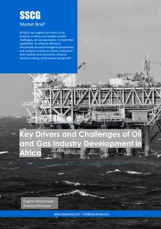 __________________________________________________________________________________
Key Drivers and Challenges of Oil
and Gas Industry Development in
Africa
__________________________________________________________________________________
www.sscg-group.com | info@sscg-group.com
SSCG
Market Brief
At SSCG, we support our clients to do
business in Africa and navigate market
challenges, de-risk operations, increase their
capabilities to enhance efficiency.
We provide focused managerial perspectives
and analytics to help our clients understand
their markets and consumers, enhance
decision making, performance and growth
.
Eugene Nizeyimana
Director/Principal
 