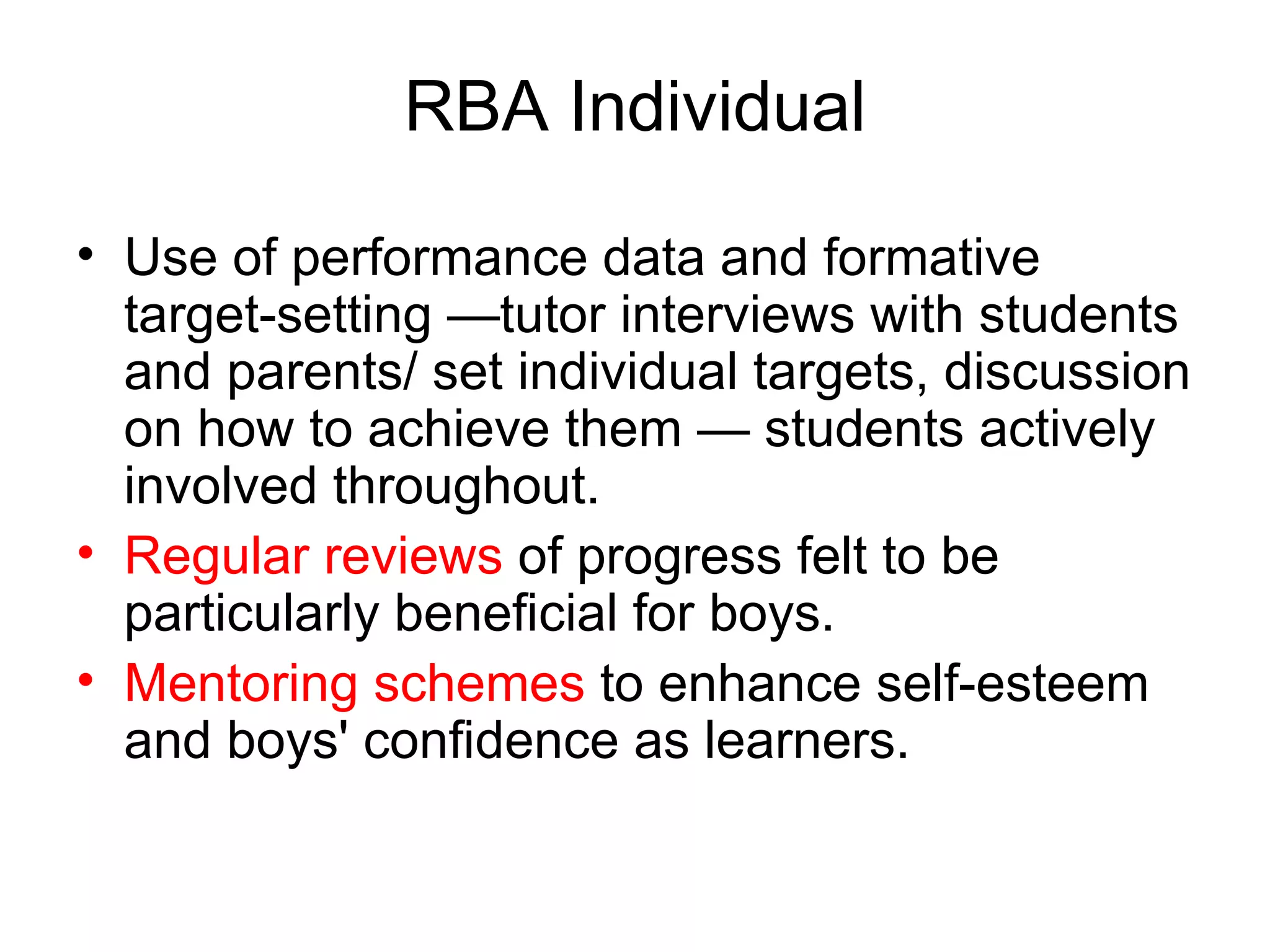 RBA Individual Use of performance data and formative target-setting —tutor interviews with students and parents/ set individual targets, discussion on how to achieve them — students actively involved throughout.  Regular reviews  of progress felt to be particularly beneficial for boys.  Mentoring schemes  to enhance self-esteem and boys' confidence as learners.  