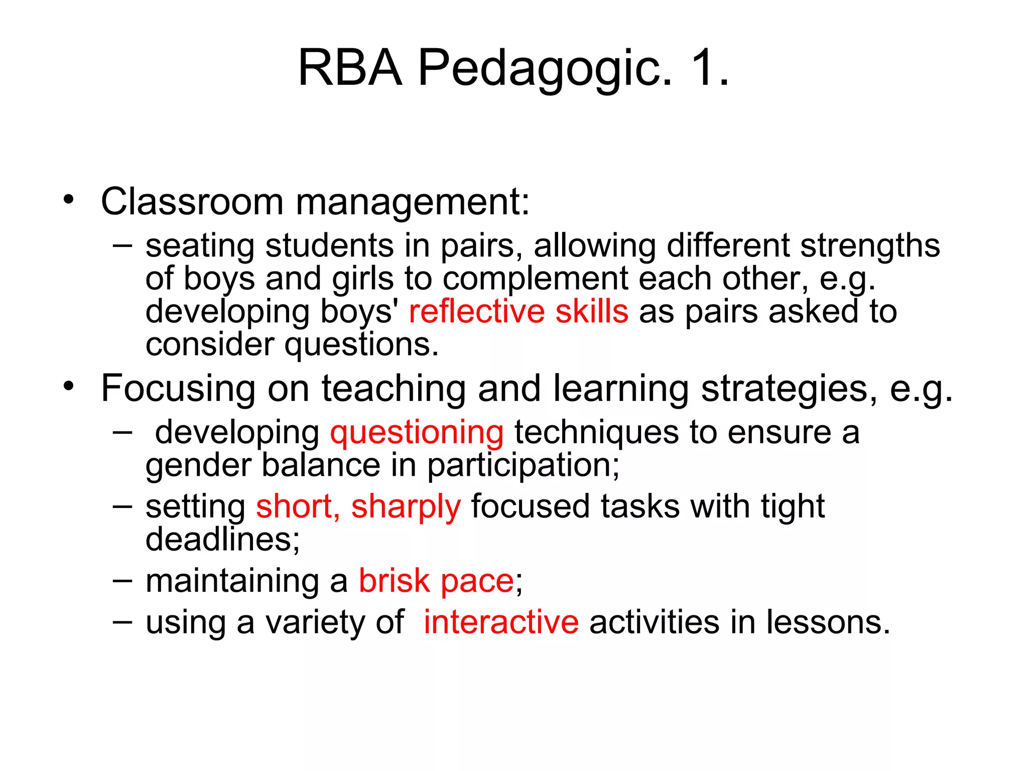RBA Pedagogic. 1. Classroom management:  seating students in pairs, allowing different strengths of boys and girls to complement each other, e.g. developing boys'  reflective skills  as pairs asked to consider questions.  Focusing on teaching and learning strategies, e.g. developing  questioning  techniques to ensure a gender balance in participation;  setting  short, sharply  focused tasks with tight deadlines;  maintaining a  brisk pace ;  using a variety of  interactive  activities in lessons.  