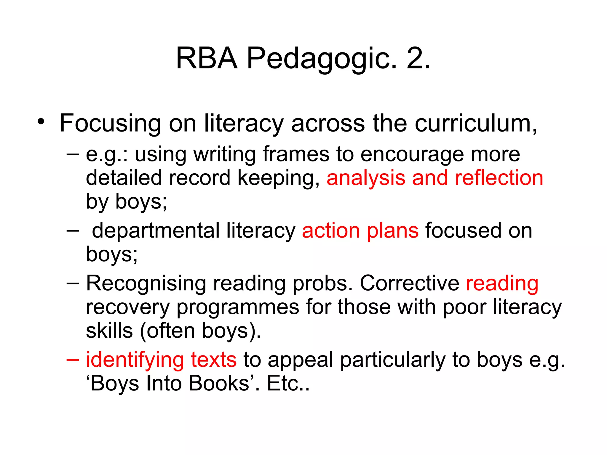 RBA Pedagogic. 2. Focusing on literacy across the curriculum,  e.g.: using writing frames to encourage more detailed record keeping,  analysis and reflection  by boys; departmental literacy  action plans  focused on boys;  Recognising reading probs. Corrective  reading  recovery programmes for those with poor literacy skills (often boys).  identifying texts  to appeal particularly to boys e.g. ‘Boys Into Books’. Etc.. 