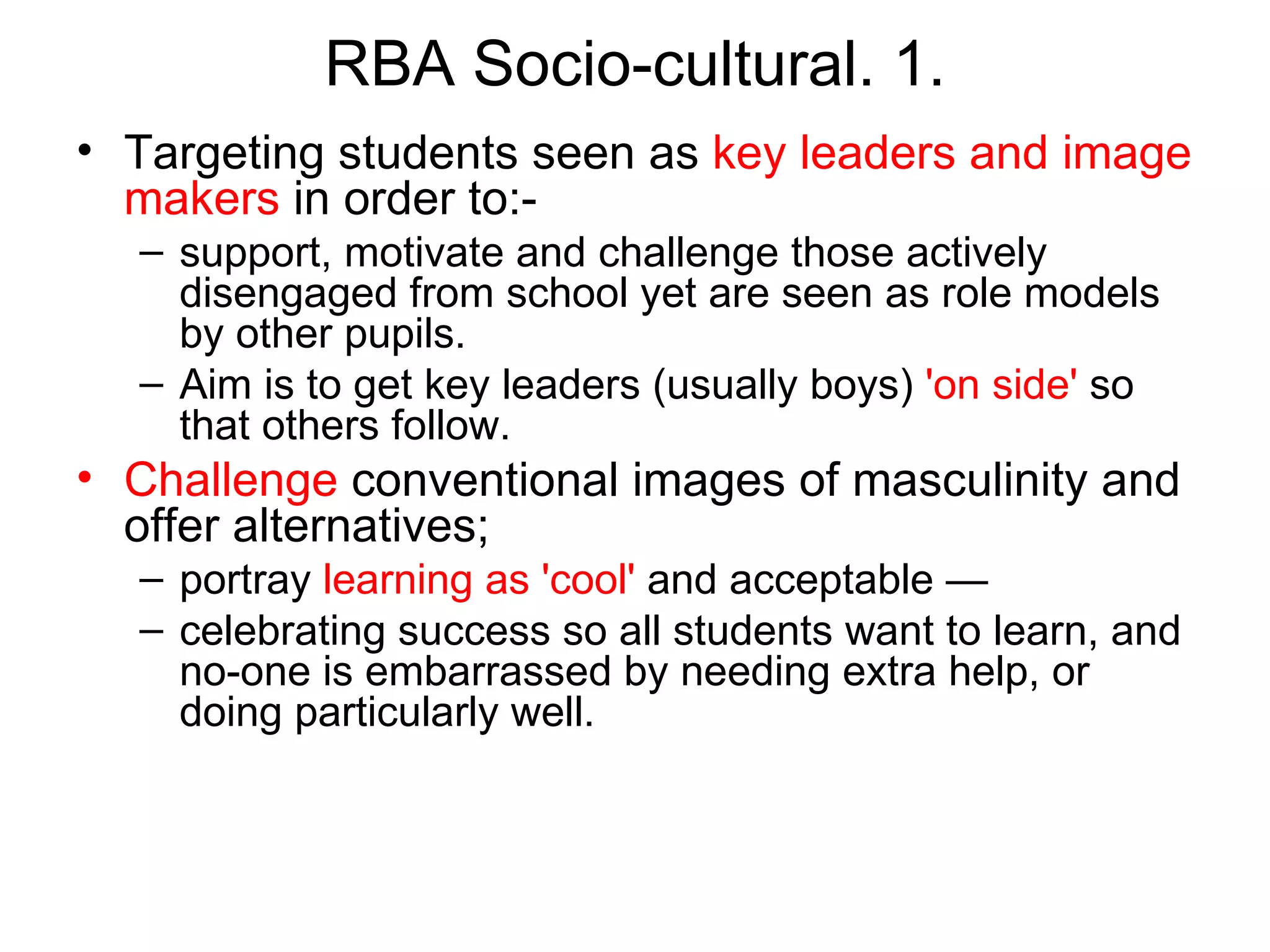 RBA Socio-cultural. 1. Targeting students seen as  key leaders and image makers  in order to:-  support, motivate and challenge those actively disengaged from school yet are seen as role models by other pupils.  Aim is to get key leaders (usually boys)  'on side'  so that others follow.  Challenge  conventional images of masculinity and offer alternatives;  portray  learning as 'cool'  and acceptable —  celebrating success so all students want to learn, and no-one is embarrassed by needing extra help, or doing particularly well. 