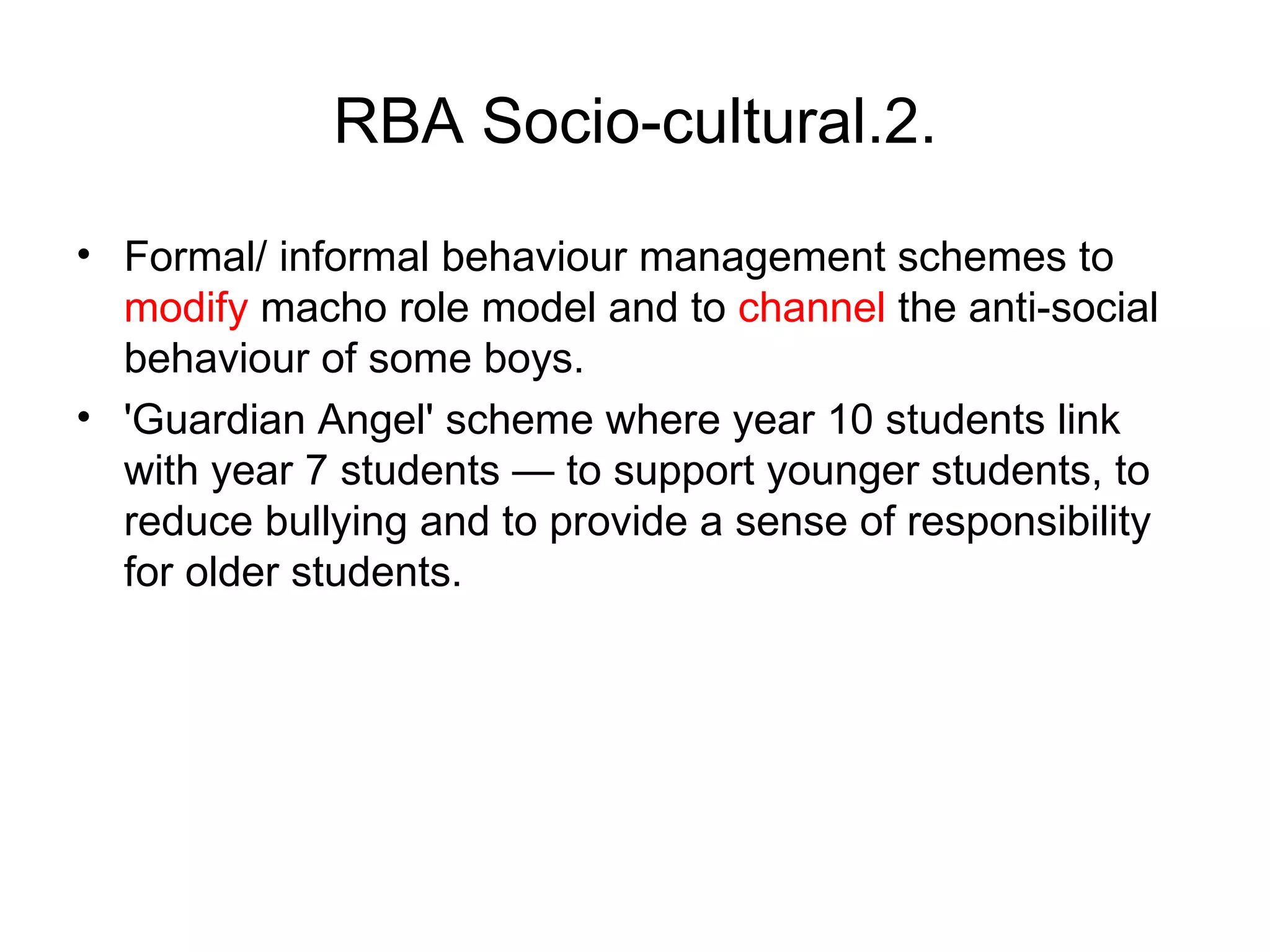 RBA Socio-cultural.2. Formal/ informal behaviour management schemes to  modify  macho role model and to  channel  the anti-social behaviour of some boys. 'Guardian Angel' scheme where year 10 students link with year 7 students — to support younger students, to reduce bullying and to provide a sense of responsibility for older students.  