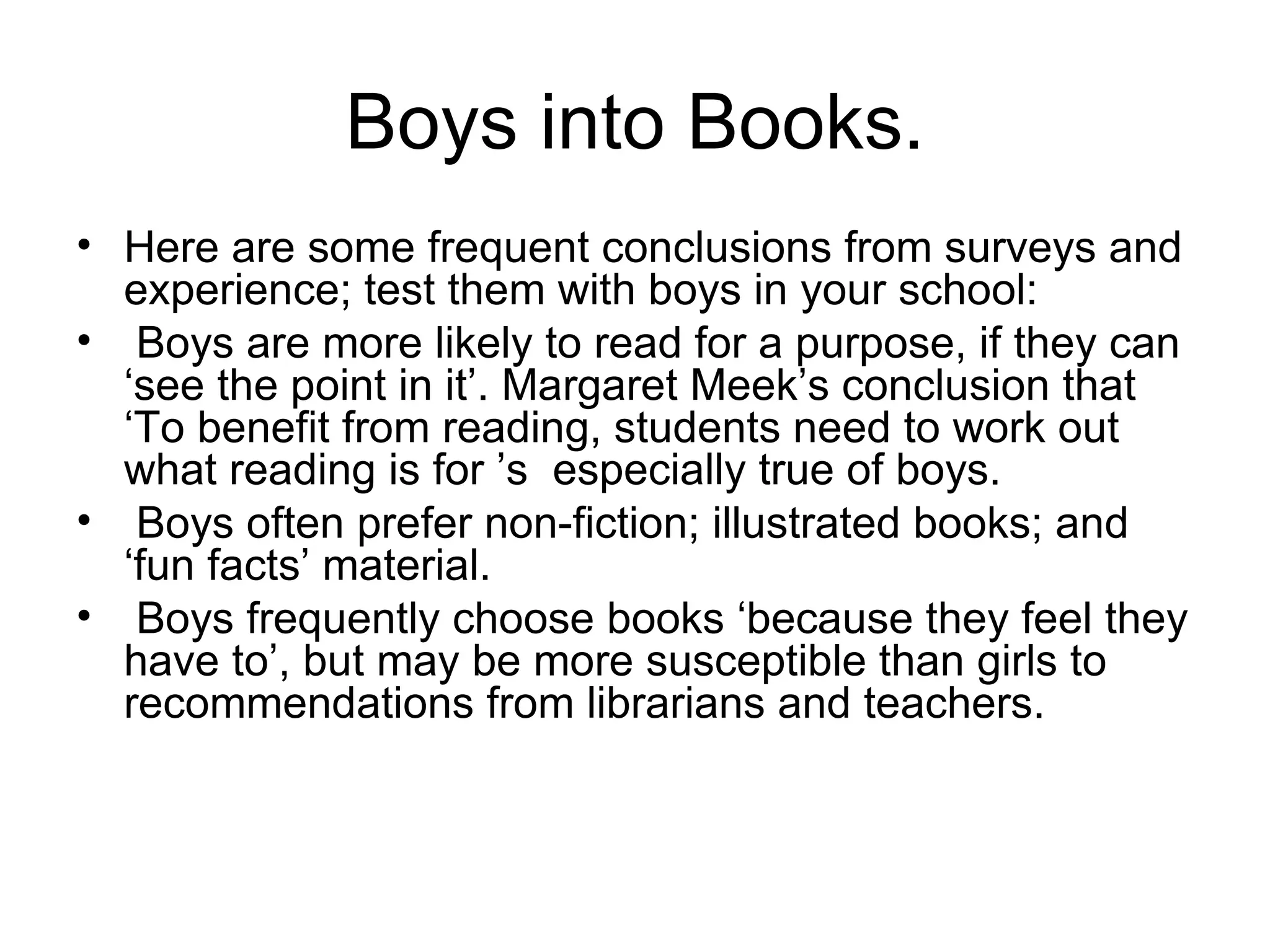 Boys into Books. Here are some frequent conclusions from surveys and experience; test them with boys in your school: Boys are more likely to read for a purpose, if they can ‘see the point in it’. Margaret Meek’s conclusion that ‘To benefit from reading, students need to work out what reading is for ’s  especially true of boys. Boys often prefer non-fiction; illustrated books; and ‘fun facts’ material. Boys frequently choose books ‘because they feel they have to’, but may be more susceptible than girls to recommendations from librarians and teachers. 