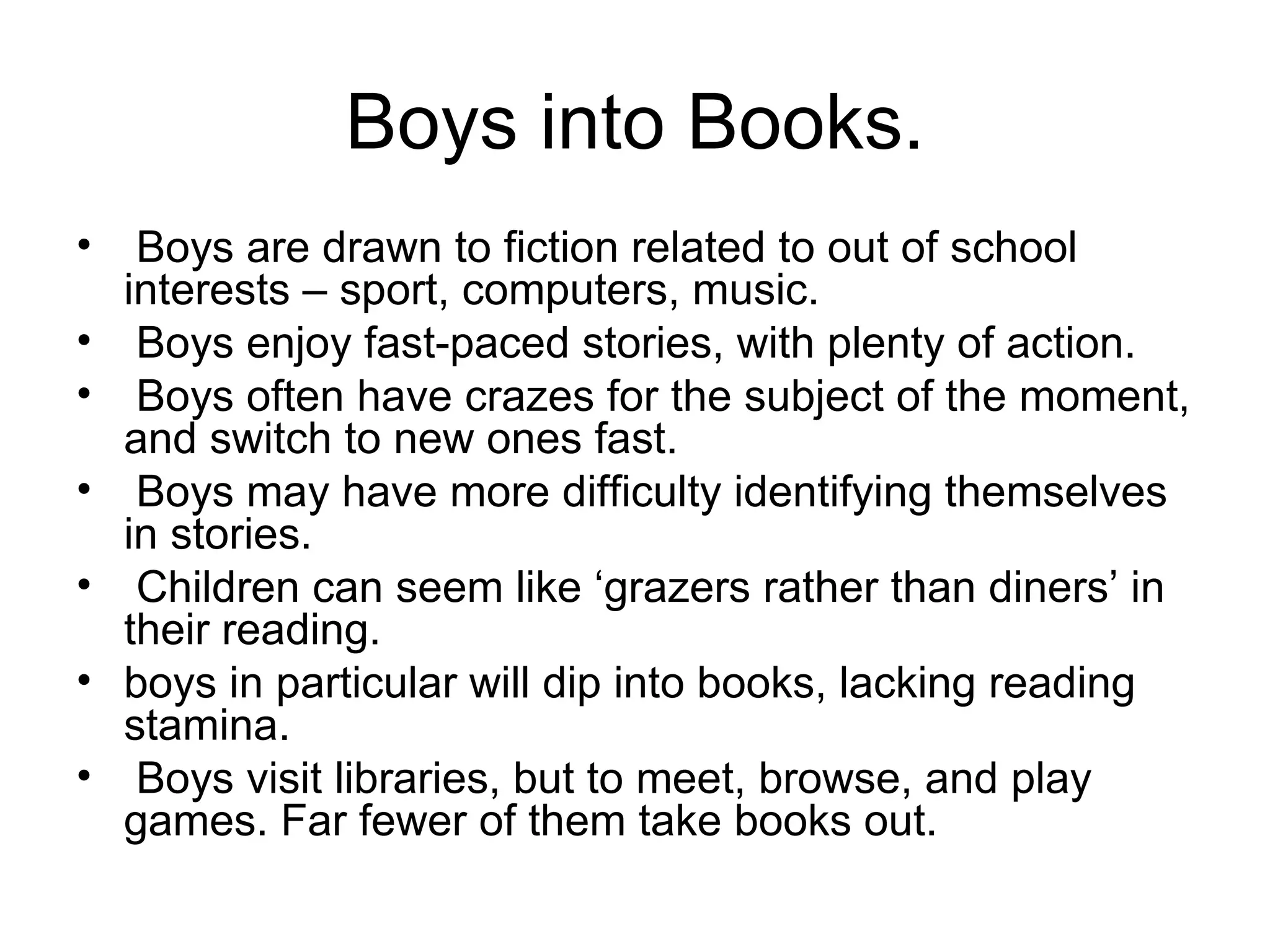 Boys into Books. Boys are drawn to fiction related to out of school interests – sport, computers, music. Boys enjoy fast-paced stories, with plenty of action. Boys often have crazes for the subject of the moment, and switch to new ones fast. Boys may have more difficulty identifying themselves in stories. Children can seem like ‘grazers rather than diners’ in their reading.  boys in particular will dip into books, lacking reading stamina. Boys visit libraries, but to meet, browse, and play games. Far fewer of them take books out. 