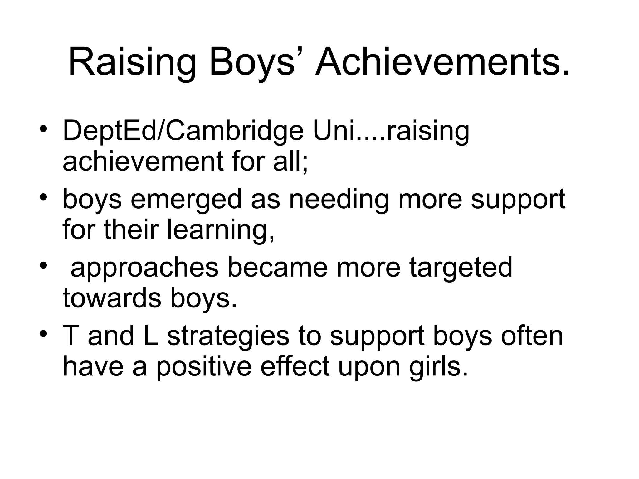 Raising Boys’ Achievements. DeptEd/Cambridge Uni....raising achievement for all;  boys emerged as needing more support for their learning,  approaches became more targeted towards boys.  T and L strategies to support boys often have a positive effect upon girls.  