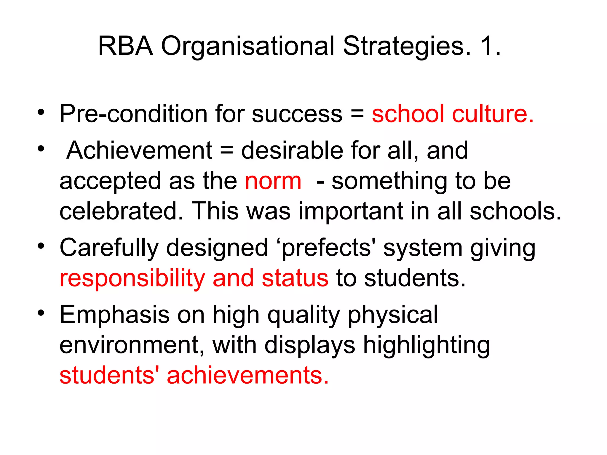 RBA Organisational Strategies. 1.  Pre-condition for success =  school culture. Achievement = desirable for all, and accepted as the  norm   - something to be celebrated. This was important in all schools.  Carefully designed ‘prefects' system giving  responsibility and status  to students.  Emphasis on high quality physical environment, with displays highlighting  students' achievements.  
