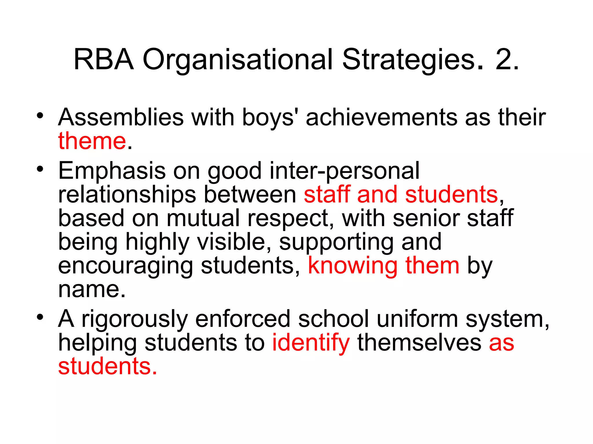 RBA Organisational Strategies .  2. Assemblies with boys' achievements as their  theme .  Emphasis on good inter-personal relationships between  staff   and students , based on mutual respect, with senior staff being highly visible, supporting and encouraging students,  knowing them  by name.  A rigorously enforced school uniform system, helping students to  identify  themselves  as   students.   