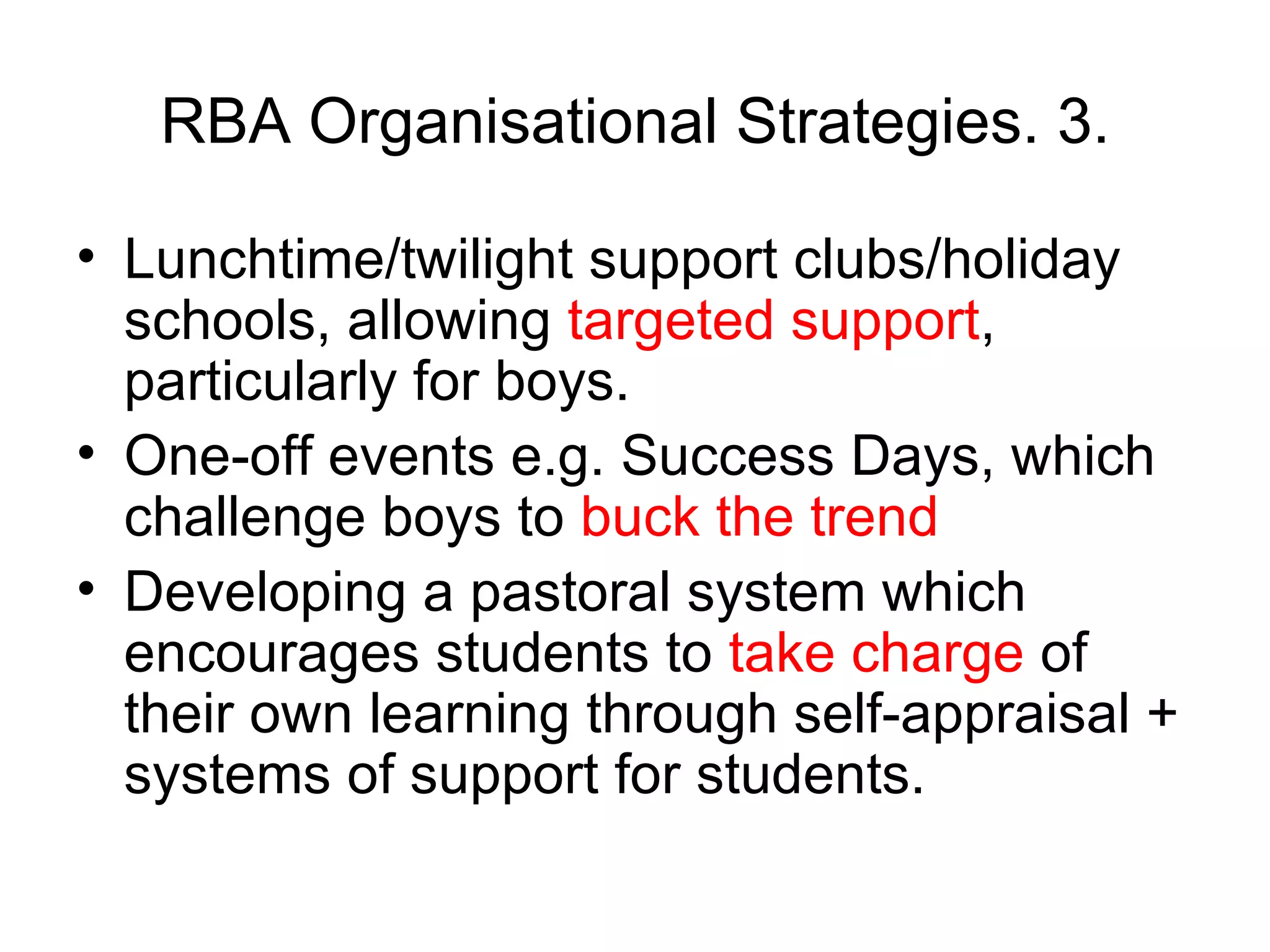 RBA Organisational Strategies. 3. Lunchtime/twilight support clubs/holiday schools, allowing  targeted support , particularly for boys.  One-off events e.g. Success Days, which challenge boys to  buck the trend  Developing a pastoral system which encourages students to  take charge  of their own learning through self-appraisal + systems of support for students.  