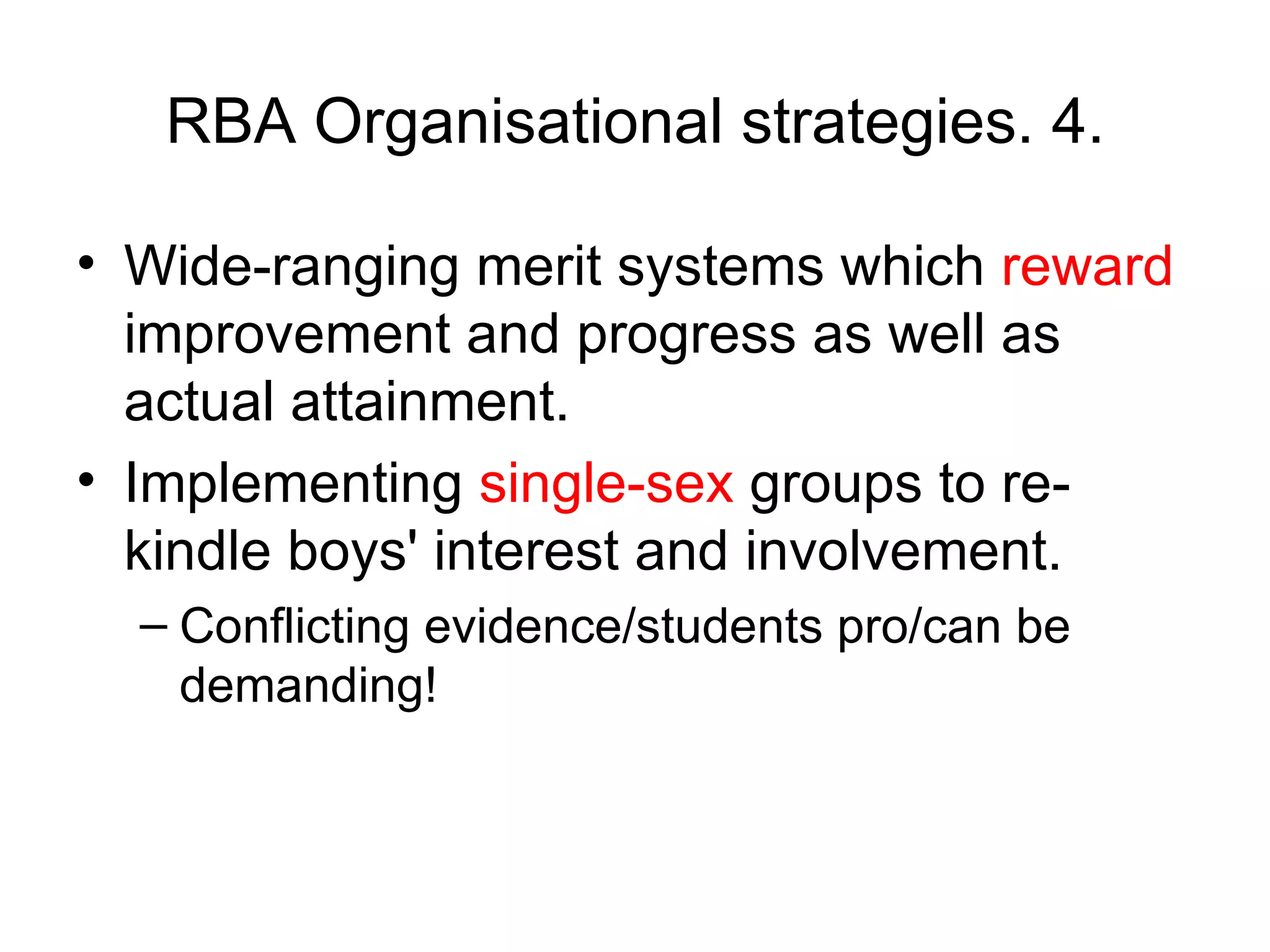 RBA Organisational strategies. 4. Wide-ranging merit systems which  reward  improvement and progress as well as actual attainment.  Implementing  single-sex  groups to re-kindle boys' interest and involvement. Conflicting evidence/students pro/can be demanding! 