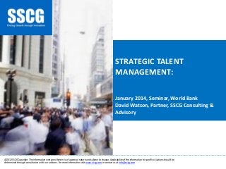 STRATEGIC TALENT MANAGEMENT: January 2014, Seminar, World Bank David Watson, Partner, SSCG Consulting & Advisory 
________________________________________________________________________________________________________________________ 
@2012 SSCG Copyright The information contained herein is of a general nature and subject to change. Applicability of the information to specific situations should be determined through consultation with our advisers. For more information visit www.s-scg.com or contact us at info@s-scg.com  