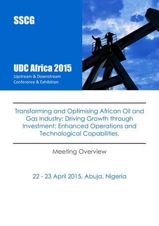 UDC Africa 2015 
Upstream & Downstream Conference & Exhibition 
SSCG |Events |AIPEC15 1 
Transforming and Optimising African Oil and Gas Industry: Driving Growth through Investment; Enhanced Operations and Technological Capabilities. 
Meeting Overview 
22 - 23 April 2015, Abuja, Nigeria 
SSCG 
UDC Africa 2015 
Upstream & Downstream Conference & Exhibition 
 