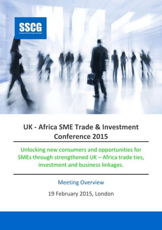 SSCG |Events |UKAATIC15 1
UK - Africa SME Trade & Investment
Conference 2015
Unlocking new consumers and opportunities for
SMEs through strengthened UK – Africa trade ties,
investment and business linkages.
Meeting Overview
19 February 2015, London
 