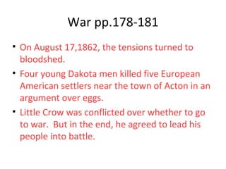 War pp.178-181
• On August 17,1862, the tensions turned to
bloodshed.
• Four young Dakota men killed five European
American settlers near the town of Acton in an
argument over eggs.
• Little Crow was conflicted over whether to go
to war. But in the end, he agreed to lead his
people into battle.
 