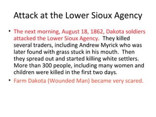 Attack at the Lower Sioux Agency
• The next morning, August 18, 1862, Dakota soldiers
attacked the Lower Sioux Agency. They killed
several traders, including Andrew Myrick who was
later found with grass stuck in his mouth. Then
they spread out and started killing white settlers.
More than 300 people, including many women and
children were killed in the first two days.
• Farm Dakota (Wounded Man) became very scared.
 