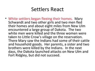 Settlers React
• White settlers began fleeing their homes. Mary
Schwandt and two other girls and two men fled
their homes and about eight miles from New Ulm
encountered a large group of Dakota. The two
white men were killed and the three women were
taken to Little Crow’s village on the reservation.
There Mary saw the Indians had some of their cattle
and household goods. Her parents, a sister and two
brothers were killed by the Indians. In the next
days, the Dakota launched attacks on New Ulm and
Fort Ridgley, but did not succeed.
 