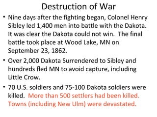 Destruction of War
• Nine days after the fighting began, Colonel Henry
Sibley led 1,400 men into battle with the Dakota.
It was clear the Dakota could not win. The final
battle took place at Wood Lake, MN on
September 23, 1862.
• Over 2,000 Dakota Surrendered to Sibley and
hundreds fled MN to avoid capture, including
Little Crow.
• 70 U.S. soldiers and 75-100 Dakota soldiers were
killed. More than 500 settlers had been killed.
Towns (including New Ulm) were devastated.
 