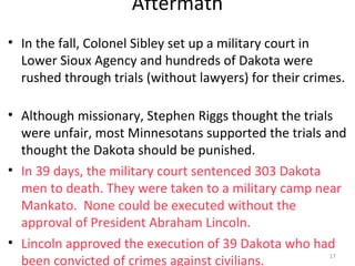 17
Aftermath
• In the fall, Colonel Sibley set up a military court in
Lower Sioux Agency and hundreds of Dakota were
rushed through trials (without lawyers) for their crimes.
• Although missionary, Stephen Riggs thought the trials
were unfair, most Minnesotans supported the trials and
thought the Dakota should be punished.
• In 39 days, the military court sentenced 303 Dakota
men to death. They were taken to a military camp near
Mankato. None could be executed without the
approval of President Abraham Lincoln.
• Lincoln approved the execution of 39 Dakota who had
been convicted of crimes against civilians. 17
 