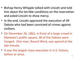 18
• Bishop Henry Whipple talked with Lincoln and told
him about the terrible conditions on the reservation
and asked Lincoln to show mercy.
• In the end, Lincoln approved the execution of 39
Dakota who had been convicted of crimes against
civilians.
• On December 26, 1862, in front of a large crowd in
Mankato’s public square, 38 of the Dakota were
hanged. One man, Round Wind, was spared at the
last minute.
• It was the largest mass execution in U.S. history,
before or since. 18
 