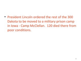 19
• President Lincoln ordered the rest of the 300
Dakota to be moved to a military prison camp
in Iowa - Camp McClellan. 120 died there from
poor conditions.
 