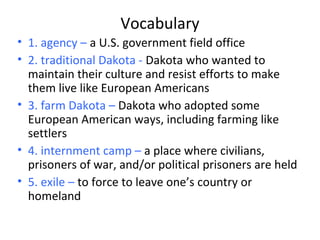 Vocabulary
• 1. agency – a U.S. government field office
• 2. traditional Dakota - Dakota who wanted to
maintain their culture and resist efforts to make
them live like European Americans
• 3. farm Dakota – Dakota who adopted some
European American ways, including farming like
settlers
• 4. internment camp – a place where civilians,
prisoners of war, and/or political prisoners are held
• 5. exile – to force to leave one’s country or
homeland
 