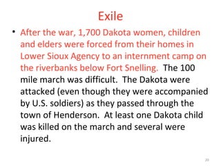 20
Exile
• After the war, 1,700 Dakota women, children
and elders were forced from their homes in
Lower Sioux Agency to an internment camp on
the riverbanks below Fort Snelling. The 100
mile march was difficult. The Dakota were
attacked (even though they were accompanied
by U.S. soldiers) as they passed through the
town of Henderson. At least one Dakota child
was killed on the march and several were
injured.
 