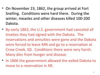 21
• On November 23, 1862, the group arrived at Fort
Snelling. Conditions were hard there. During the
winter, measles and other diseases killed 100-200
Dakota.
• By early 1863, the U.S. government had canceled all
treaties they had signed with the Dakota. The
reservations and annuities were gone and the Dakota
were forced to leave MN and go to a reservation at
Crow Creek, SD. Conditions there were very harsh.
Many dies from hunger and disease.
• In 1866 the government allowed the exiled Dakota to
move to a reservation in NE.
 