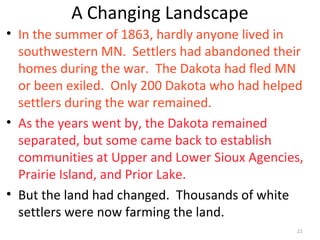 22
A Changing Landscape
• In the summer of 1863, hardly anyone lived in
southwestern MN. Settlers had abandoned their
homes during the war. The Dakota had fled MN
or been exiled. Only 200 Dakota who had helped
settlers during the war remained.
• As the years went by, the Dakota remained
separated, but some came back to establish
communities at Upper and Lower Sioux Agencies,
Prairie Island, and Prior Lake.
• But the land had changed. Thousands of white
settlers were now farming the land.
 