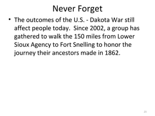 23
Never Forget
• The outcomes of the U.S. - Dakota War still
affect people today. Since 2002, a group has
gathered to walk the 150 miles from Lower
Sioux Agency to Fort Snelling to honor the
journey their ancestors made in 1862.
 