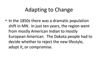 Adapting to Change
• In the 1850s there was a dramatic population
shift in MN. In just ten years, the region went
from mostly American Indian to mostly
European American. The Dakota people had to
decide whether to reject the new lifestyle,
adopt it, or compromise.
 