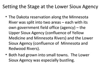 Setting the Stage at the Lower Sioux Agency
• The Dakota reservation along the Minnesota
River was split into two areas – each with its
own government field office (agency) – the
Upper Sioux Agency (confluence of Yellow
Medicine and Minnesota Rivers) and the Lower
Sioux Agency (confluence of Minnesota and
Redwood Rivers).
• Both had grown into small towns. The Lower
Sioux Agency was especially bustling.
 