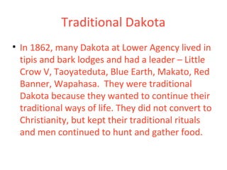 Traditional Dakota
• In 1862, many Dakota at Lower Agency lived in
tipis and bark lodges and had a leader – Little
Crow V, Taoyateduta, Blue Earth, Makato, Red
Banner, Wapahasa. They were traditional
Dakota because they wanted to continue their
traditional ways of life. They did not convert to
Christianity, but kept their traditional rituals
and men continued to hunt and gather food.
 