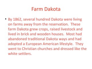 Farm Dakota
• By 1862, several hundred Dakota were living
on farms away from the reservation. These
farm Dakota grew crops, raised livestock and
lived in brick and wooden houses. Most had
abandoned traditional Dakota ways and had
adopted a European American lifestyle. They
went to Christian churches and dressed like the
white settlers.
 