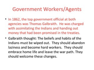 Government Workers/Agents
• In 1862, the top government official at both
agencies was Thomas Galbraith. He was charged
with assimilating the Indians and handing out
money that had been promised in the treaties.
• Galbraith thought: The beliefs and habits of the
Indians must be wiped out. They should abandon
laziness and become hard workers. They should
embrace home life and leave the war path. They
should welcome these changes.
 