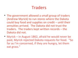 Traders
• The government allowed a small group of traders
(Andrew Myrick) to run stores where the Dakota
could buy food and supplies on credit – until their
annuities arrived. The Dakota did not trust the
traders. The traders kept written records – the
Dakota did not.
• Myrick – in August 1862, afraid he would never be
paid, Myrick rejected Dakota requests for food. “So
far as I’m concerned, if they are hungry, let them
eat grass.”
 