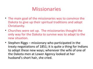 Missionaries
• The main goal of the missionaries was to convince the
Dakota to give up their spiritual traditions and adopt
Christianity.
• Churches were set up. The missionaries thought the
only way for the Dakota to survive was to adapt to the
new situation.
• Stephen Riggs – missionary who participated in the
treaty negotiations of 1851; it is quite a thing for Indians
to adopt these new ways; whenever the wife of one of
the Dakota men at Lower Agency looked at her
husband’s short hair, she cried.
 