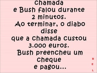 chamada 
e Bush falou durante 
2 minutos. 
Ao terminar, o diabo 
disse 
que a chamada custou 
3.000 euros. 
Bush preencheu um 
cheque 
e pagou... 
B 
E 
L 
 