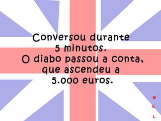Conversou durante 
5 minutos. 
O diabo passou a conta, 
que ascendeu a 
5.000 euros. 
B 
E 
L 
 