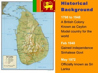 Historical
Background
1798 to 1948
A British Colony
Known as Ceylon
Model country for the
world

Feb 1948
Gained independence
Sinhalese Govt

May 1972
Officially known as Sri
Lanka
 