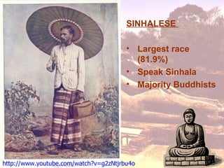 SINHALESE

                                       • Largest race
                                         (81.9%)
                                       • Speak Sinhala
                                       • Majority Buddhists




http://www.youtube.com/watch?v=g2zNtjrbu4o
 