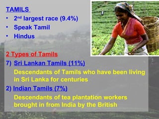 TAMILS
• 2nd largest race (9.4%)
• Speak Tamil
• Hindus

2 Types of Tamils
7) Sri Lankan Tamils (11%)
   Descendants of Tamils who have been living
   in Sri Lanka for centuries
2) Indian Tamils (7%)
   Descendants of tea plantation workers
   brought in from India by the British
 