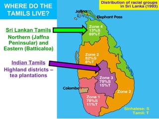 WHERE DO THE
TAMILS LIVE?

 Sri Lankan Tamils
  Northern (Jaffna
  Peninsular) and
Eastern (Batticaloa)

   Indian Tamils
Highland districts –
  tea plantations
 