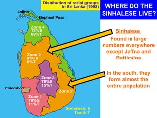 WHERE DO THE
SINHALESE LIVE?

    Sinhalese
  Found in large
numbers everywhere
 except Jaffna and
    Batticaloa

 In the south, they
  form almost the
 entire population
 