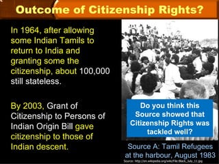 Outcome of Citizenship Rights?
In 1964, after allowing
some Indian Tamils to
return to India and
granting some the
citizenship, about 100,000
still stateless.

By 2003, Grant of                   Do you think this
Citizenship to Persons of         Source showed that
                                 Citizenship Rights was
Indian Origin Bill gave
                                      tackled well?
citizenship to those of
Indian descent.               Source A: Tamil Refugees
                             at the harbour, August 1983
                             Source: http://en.wikipedia.org/wiki/File:Black_July_11.jpg
 