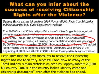 What can you infer about the
   success of resolving Citizenship
      Rights after the Violence?
 Source B: An extract taken from 2010 Human Rights Report on Sri Lanka,
 published by the U.S. State Department website

  The 2003 Grant of Citizenship to Persons of Indian Origin Act recognized
  the country's nationality of previously stateless persons, particularly
  hill-country Tamils. The government made limited progress towards
  naturalizing and providing citizenship documentation to stateless persons.
  By December approximately 20,000 hill-country Tamils in the country lacked
  identity cards and citizenship documents, compared with 30,000 at the
  beginning of 2009 and 70,000 in 2008. Those lacking identity cards were at
  higher risk of arbitrary arrest and detention, but there were no reports of
I such infer that the govt measures to resolve the Citizenship
   can
Rights has not been very successful and slow as many of the
  incidents during the year.
Tamil Indians remain stateless as seen by “approximately 20,000
hill-country Tamils in the country lacked identity cards and
  http://www.state.gov/j/drl/rls/hrrpt/2010/sca/154486.htm


citizenship documents” even after the violence has ended.
 