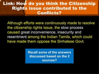 Link: How do you think the Citizenship
    Rights issue contributed to the
               Conflicts?

 Although efforts were continuously made to resolve
 the citizenship rights issue, the slow process
 caused great inconvenience, insecurity and
 resentment among the Indian Tamils, which could
 have made them oppose the Sinhalese Govt.

            Recall some of the answers
             discussed based on the 2
                     sources?
 