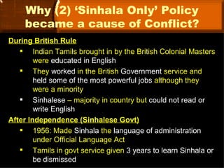 Why (2) ‘Sinhala Only’ Policy
    became a cause of Conflict?
During British Rule
    Indian Tamils brought in by the British Colonial Masters
        were educated in English
    They worked in the British Government service and
        held some of the most powerful jobs although they
        were a minority
    Sinhalese – majority in country but could not read or
        write English
After Independence (Sinhalese Govt)
    1956: Made Sinhala the language of administration
        under Official Language Act
    Tamils in govt service given 3 years to learn Sinhala or
        be dismissed
 