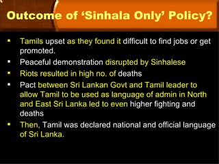 Outcome of ‘Sinhala Only’ Policy?

   Tamils upset as they found it difficult to find jobs or get
    promoted.
   Peaceful demonstration disrupted by Sinhalese
   Riots resulted in high no. of deaths
   Pact between Sri Lankan Govt and Tamil leader to
    allow Tamil to be used as language of admin in North
    and East Sri Lanka led to even higher fighting and
    deaths
   Then, Tamil was declared national and official language
    of Sri Lanka.
 