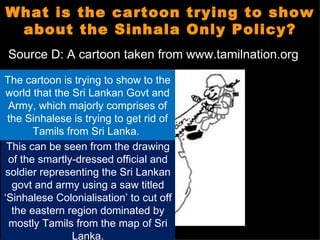 What is the cartoon trying to show
 about the Sinhala Only Policy?
Source D: A cartoon taken from www.tamilnation.org

The cartoon is trying to show to the
 world that the Sri Lankan Govt and
 Army, which majorly comprises of
 the Sinhalese is trying to get rid of
       Tamils from Sri Lanka.
 This can be seen from the drawing
 of the smartly-dressed official and
soldier representing the Sri Lankan
  govt and army using a saw titled
‘Sinhalese Colonialisation’ to cut off
  the eastern region dominated by
 mostly Tamils from the map of Sri
                Lanka.
 