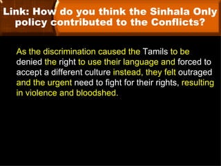 Link: How do you think the Sinhala Only
  policy contributed to the Conflicts?

  As the discrimination caused the Tamils to be
  denied the right to use their language and forced to
  accept a different culture instead, they felt outraged
  and the urgent need to fight for their rights, resulting
  in violence and bloodshed.
 