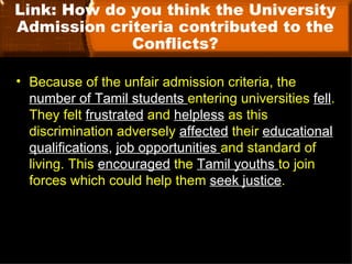 Link: How do you think the University
Admission criteria contributed to the
             Conflicts?

• Because of the unfair admission criteria, the
  number of Tamil students entering universities fell.
  They felt frustrated and helpless as this
  discrimination adversely affected their educational
  qualifications, job opportunities and standard of
  living. This encouraged the Tamil youths to join
  forces which could help them seek justice.
 